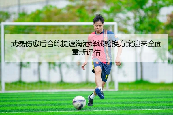 武磊伤愈后合练提速海港锋线轮换方案迎来全面重新评估