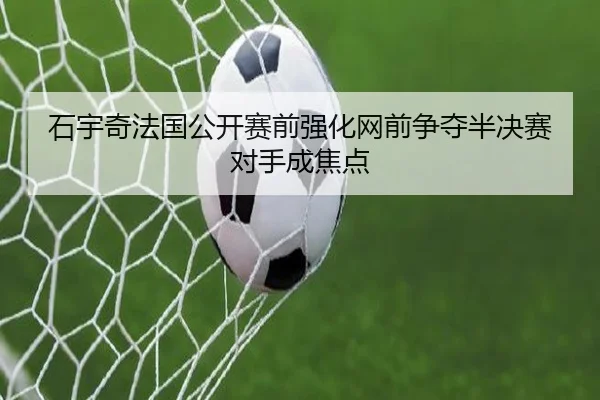 石宇奇法国公开赛前强化网前争夺半决赛对手成焦点