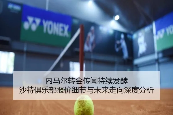 内马尔转会传闻持续发酵 沙特俱乐部报价细节与未来走向深度分析