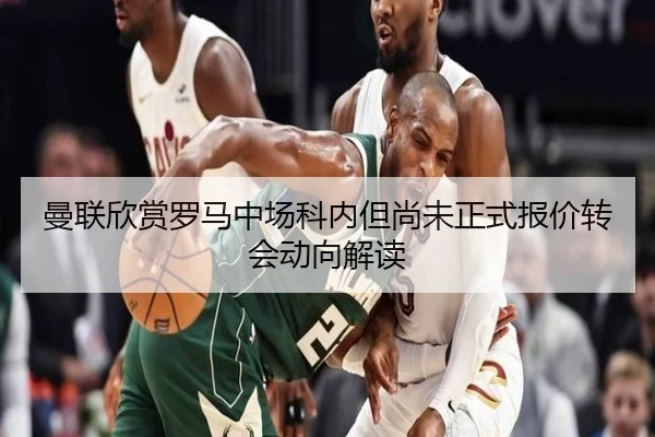 曼联欣赏罗马中场科内但尚未正式报价转会动向解读